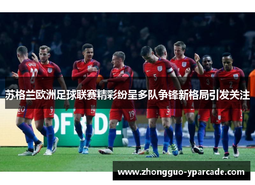 苏格兰欧洲足球联赛精彩纷呈多队争锋新格局引发关注