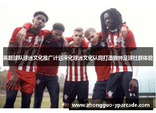 英超球队球迷文化推广计划深化球迷文化认同打造独特足球社群体验 英超球队球迷文化推广计划深化球迷文化认同打造独特足球社群体验