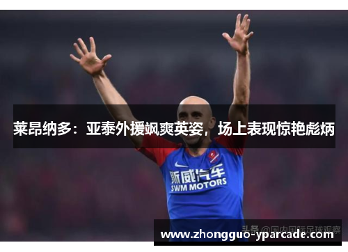 莱昂纳多:亚泰外援飒爽英姿,场上表现惊艳彪炳 莱昂纳多:亚泰外援飒爽英姿,场上表现惊艳彪炳