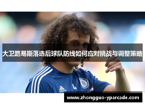 大卫路易斯落选后球队防线如何应对挑战与调整策略 大卫路易斯落选后球队防线如何应对挑战与调整策略