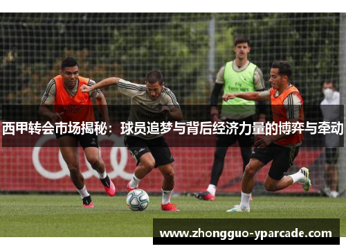 西甲转会市场揭秘:球员追梦与背后经济力量的博弈与牵动 西甲转会市场揭秘:球员追梦与背后经济力量的博弈与牵动