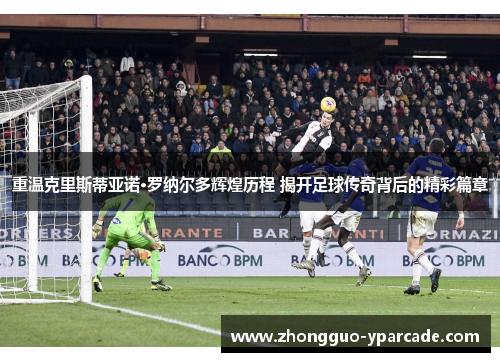 重温克里斯蒂亚诺·罗纳尔多辉煌历程 揭开足球传奇背后的精彩篇章