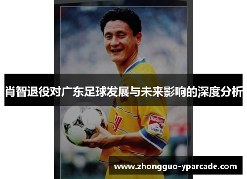 肖智退役对广东足球发展与未来影响的深度分析