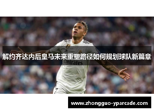 解约齐达内后皇马未来重塑路径如何规划球队新篇章 解约齐达内后皇马未来重塑路径如何规划球队新篇章