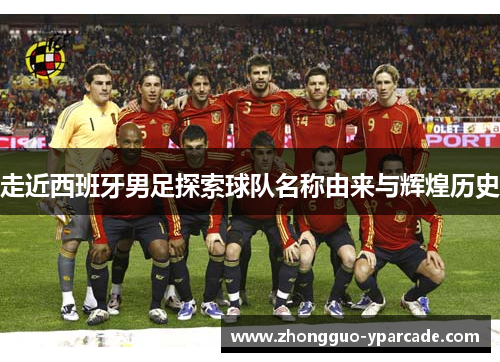 走近西班牙男足探索球队名称由来与辉煌历史 走近西班牙男足探索球队名称由来与辉煌历史