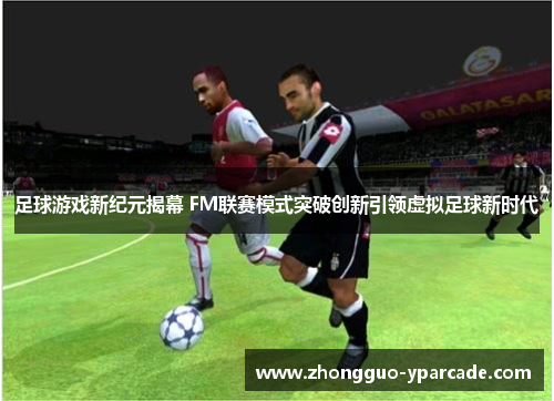 足球游戏新纪元揭幕 FM联赛模式突破创新引领虚拟足球新时代