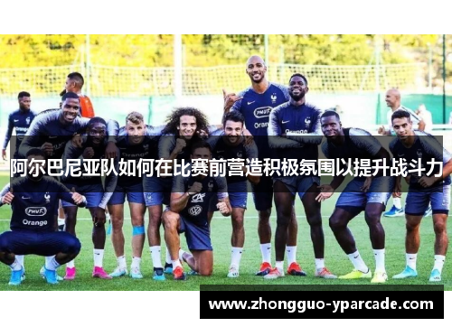 阿尔巴尼亚队如何在比赛前营造积极氛围以提升战斗力