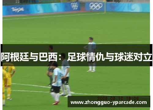阿根廷与巴西：足球情仇与球迷对立