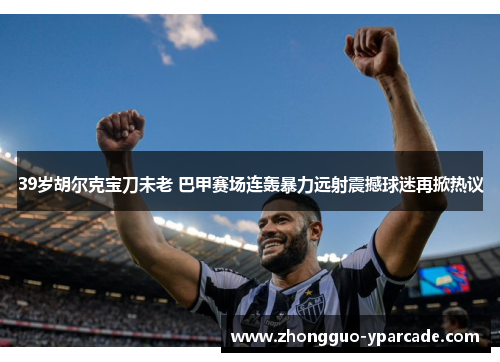 39岁胡尔克宝刀未老 巴甲赛场连轰暴力远射震撼球迷再掀热议