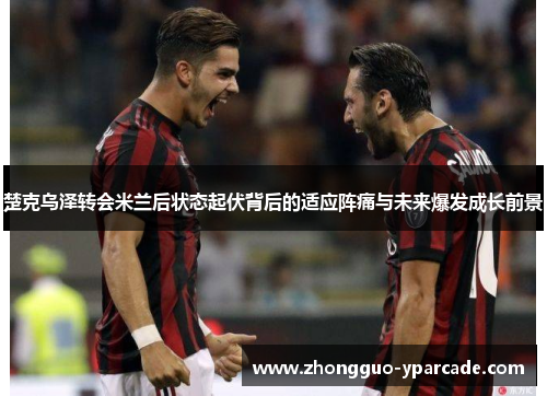 楚克乌泽转会米兰后状态起伏背后的适应阵痛与未来爆发成长前景
