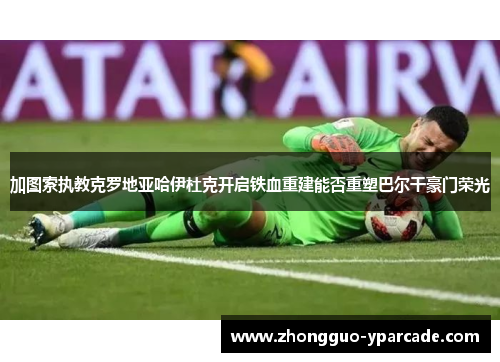 加图索执教克罗地亚哈伊杜克开启铁血重建能否重塑巴尔干豪门荣光